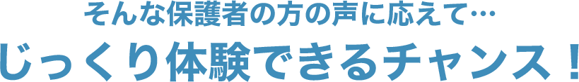 そんな保護者の方の声に応えて…じっくり体験できるチャンス！