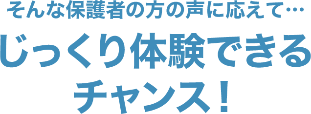 そんな保護者の方の声に応えて…じっくり体験できるチャンス！